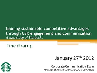 Gaining sustainable competitive advantages
through CSR engagement and communication
A case study of Starbucks
Tine	
  Grarup	
  
	
  
January	
  27th	
  2012	
  
	
  
Corporate	
  Communica7on	
  Exam	
  
MARSTER	
  of	
  ARTS	
  in	
  CORPRATE	
  COMMUNICATION	
  
 