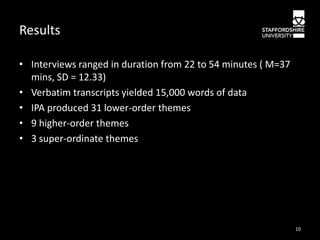 Results
• Interviews ranged in duration from 22 to 54 minutes ( M=37
mins, SD = 12.33)
• Verbatim transcripts yielded 15,000 words of data
• IPA produced 31 lower-order themes
• 9 higher-order themes
• 3 super-ordinate themes

10

 