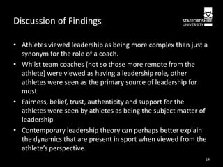 Discussion of Findings
• Athletes viewed leadership as being more complex than just a
synonym for the role of a coach.
• Whilst team coaches (not so those more remote from the
athlete) were viewed as having a leadership role, other
athletes were seen as the primary source of leadership for
most.
• Fairness, belief, trust, authenticity and support for the
athletes were seen by athletes as being the subject matter of
leadership
• Contemporary leadership theory can perhaps better explain
the dynamics that are present in sport when viewed from the
athlete’s perspective.
14

 