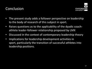 Conclusion
• The present study adds a follower perspective on leadership
to the body of research of this subject in sport.
• Raises questions as to the applicability of the dyadic coachathlete leader-follower relationship proposed by LMX
• Discussed in the context of contemporary leadership theory
• Implications for leadership development activities in
sport, particularly the transition of successful athletes into
leadership positions.

17

 