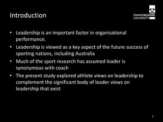 Introduction
• Leadership is an important factor in organisational
performance.
• Leadership is viewed as a key aspect of the future success of
sporting nations, including Australia
• Much of the sport research has assumed leader is
synonymous with coach
• The present study explored athlete views on leadership to
complement the significant body of leader views on
leadership that exist

3

 