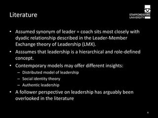 Literature
• Assumed synonym of leader = coach sits most closely with
dyadic relationship described in the Leader-Member
Exchange theory of Leadership (LMX).
• Asssumes that leadership is a hierarchical and role-defined
concept.
• Contemporary models may offer different insights:
– Distributed model of leadership
– Social identity theory
– Authentic leadership

• A follower perspective on leadership has arguably been
overlooked in the literature
4

 