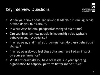 Key Interview Questions
• When you think about leaders and leadership in rowing, what
or who do you think about?
• In what ways has you perspective changed over time?
• Can you describe how people in leadership roles typically
behave in your experience?
• In what ways, and in what circumstances, do these behaviours
change?
• In what ways do you feel these changes have had an impact
on your performance?
• What advice would you have for leaders in your sporting
organisation to help you perform better in the future?
9

 