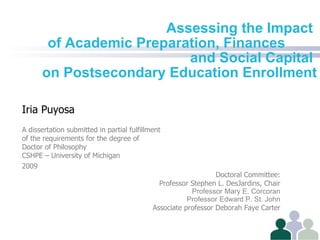 Assessing the Impact  of Academic Preparation, Finances  and Social Capital  on Postsecondary Education Enrollment Iria Puyosa A dissertation submitted in partial fulfillment  of the requirements for the degree of Doctor of Philosophy CSHPE – University of Michigan 2009 Doctoral Committee: Professor Stephen L. DesJardins, Chair Professor   Mary E. Corcoran Professor   Edward P. St. John Associate professor Deborah Faye Carter 