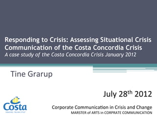 Responding to Crisis: Assessing Situational Crisis
Communication of the Costa Concordia Crisis
A case study of the Costa Concordia Crisis January 2012
Tine Grarup, 286495
July 28th 2012
Corporate Communication in Crisis and Change
MARSTER of ARTS in CORPRATE COMMUNICATION
 