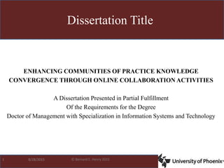 © Bernard C. Henry 2015
ENHANCING COMMUNITIES OF PRACTICE KNOWLEDGE
CONVERGENCE THROUGH ONLINE COLLABORATION ACTIVITIES
A Dissertation Presented in Partial Fulfillment
Of the Requirements for the Degree
Doctor of Management with Specialization in Information Systems and Technology
Dissertation Title
1 8/28/2015
 
