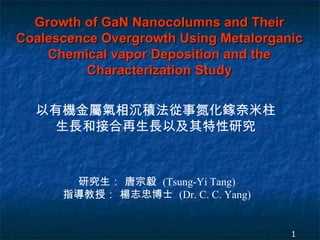 Growth of GaN Nanocolumns and Their Coalescence Overgrowth Using Metalorganic Chemical vapor Deposition and the Characterization Study 以有機金屬氣相沉積法從事氮化鎵奈米柱生長和接合再生長以及其特性研究 研究生： 唐宗毅  (Tsung-Yi Tang) 指導教授： 楊志忠博士  (Dr. C. C. Yang) 