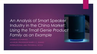 An Analysis of Smart Speaker
Industry in the China Market:
Using the Tmall Genie Product
Family as an Example
STUDENT: LI-CHUN KO
ADVISOR: PROFESSOR SHARI S. C. SHANG
INTERNATIONAL MBA PROGRAM, NCCU
 