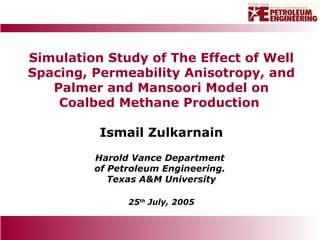Simulation Study of The Effect of Well Spacing, Permeability Anisotropy, and Palmer and Mansoori Model on Coalbed Methane Production  Ismail Zulkarnain Harold Vance Department  of Petroleum Engineering.  Texas A&M University 25 th  July, 2005 