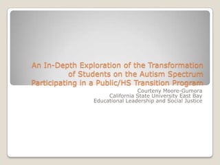 An In-Depth Exploration of the Transformation
of Students on the Autism Spectrum
Participating in a Public/HS Transition Program
Courteny Moore-Gumora Ed.D.
California State University East Bay
Educational Leadership and Social Justice
courtenygumora@gmail.com
 