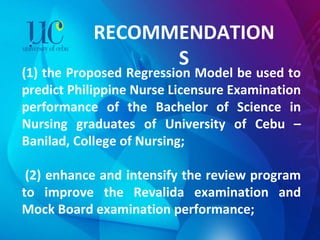 RECOMMENDATIONS (1) the Proposed Regression Model be used to predict Philippine Nurse Licensure Examination performance of the Bachelor of Science in Nursing graduates of University of Cebu – Banilad, College of Nursing;     (2) enhance and intensify the review program to improve the Revalida examination and Mock Board examination performance; 