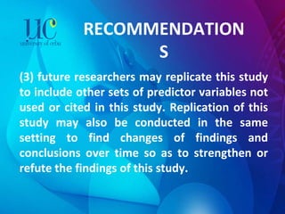 RECOMMENDATIONS (3) future researchers may replicate this study to include other sets of predictor variables not used or cited in this study. Replication of this study may also be conducted in the same setting to find changes of findings and conclusions over time so as to strengthen or refute the findings of this study. 