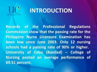 INTRODUCTION Records of the Professional Regulations Commission show that the passing rate for the Philippine Nurse Licensure Examination has been low since June 2003. Only 12 nursing schools had a passing rate of 90% or higher.  University of Cebu (Banilad) – College of Nursing posted an average performance of 69.51 percent. 
