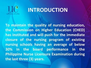 INTRODUCTION To maintain the quality of nursing education, the Commission on Higher Education (CHED) has instituted and will push for the immediate closure of the nursing program of existing nursing schools having an average of below 30% in the board performance in the Philippine Nurse Licensure Examination during the last three (3) years. 