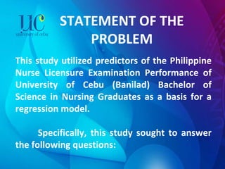 STATEMENT OF THE PROBLEM This study utilized predictors of the Philippine Nurse Licensure Examination Performance of University of Cebu (Banilad) Bachelor of Science in Nursing Graduates as a basis for a regression model.    Specifically, this study sought to answer the following questions:   