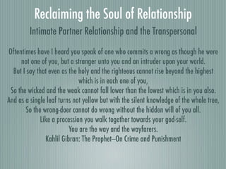 Reclaiming the Soul of Relationship
         Intimate Partner Relationship and the Transpersonal
Oftentimes have I heard you speak of one who commits a wrong as though he were
     not one of you, but a stranger unto you and an intruder upon your world.
  But I say that even as the holy and the righteous cannot rise beyond the highest
                             which is in each one of you,
 So the wicked and the weak cannot fall lower than the lowest which is in you also.
And as a single leaf turns not yellow but with the silent knowledge of the whole tree,
       So the wrong-doer cannot do wrong without the hidden will of you all.
             Like a procession you walk together towards your god-self.
                         You are the way and the wayfarers.
               Kahlil Gibran: The Prophet—On Crime and Punishment
 