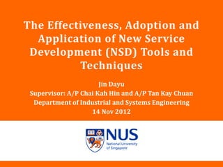 NUS Presentation Title 2001
The Effectiveness, Adoption and
Application of New Service
Development (NSD) Tools and
Techniques
Jin Dayu
Supervisor: A/P Chai Kah Hin and A/P Tan Kay Chuan
Department of Industrial and Systems Engineering
14 Nov 2012
 