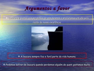 Argumentos a favor Loucura é quando nos perdemos de nós mesmos e procuramos em vão pela razão da nossa existência; Podemos sofrer de loucura quando perdemos alguém de quem gostamos muito; A loucura sempre fez e fará parte da vida humana; 