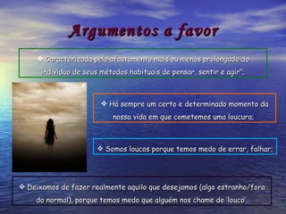 Argumentos a favor Deixamos de fazer realmente aquilo que desejamos (algo estranho/fora do normal), porque temos medo que alguém nos chame de ‘louco’. Somos loucos porque temos medo de errar, falhar; Há sempre um certo e determinado momento da nossa vida em que cometemos uma loucura;   Caracterizada pelo afastamento mais ou menos prolongado do indivíduo de seus métodos habituais de pensar, sentir e agir”; 