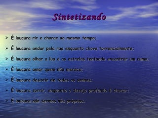 Sintetizando É loucura rir e chorar ao mesmo tempo; É loucura andar pela rua enquanto chove torrencialmente; É loucura olhar a lua e as estrelas tentando encontrar um rumo; É loucura amar quem não merece; É loucura desistir de todos os sonhos; É loucura sorrir, enquanto o desejo profundo é chorar; É loucura não sermos nós próprios. 