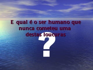 ? E qual é o ser humano que nunca cometeu uma  destas loucuras 