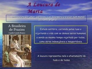 Estado solitário, correndo pelas ruas e rejeitando a vida com os demais seres humanos, e sendo ao mesmo tempo rejeitado por todos, como seres indesejáveis e insuportáveis. A loucura representou nela o afastamento de tudo e de todos. Uma loucura por amor, que levou-a ao desespero e a viver num mundo delirante próprio.   A Loucura de Marta 