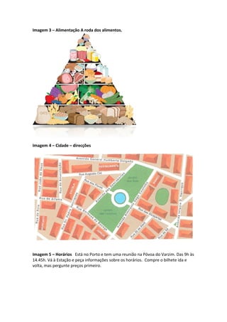 Imagem 3 – Alimentação A roda dos alimentos.
Imagem 4 – Cidade – direcções
Imagem 5 – Horários Está no Porto e tem uma reunião na Póvoa do Varzim. Das 9h às
14.45h. Vá à Estação e peça informações sobre os horários. Compre o bilhete ida e
volta, mas pergunte preços primeiro.
 