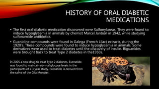 HISTORY OF ORAL DIABETIC
MEDICATIONS
• The first oral diabetic medication discovered were Sulfonylureas. They were found to
induce hypoglycemia in animals by chemist Marcel Janbon in 1942, while studying
sulfonamide antibiotics.
• Guanidine compounds were found in Galega (French Lilac) extracts, during the
1920’s. These compounds were found to induce hypoglycemia in animals. Some
derivatives were used to treat diabetes until the discovery of insulin. Biguanides
were brought back to treat Type 2 diabetes in the1950s.
In 2005 a new drug to treat Type 2 diabetes, Exenatide,
was found to maintain normal glucose levels in the
participants of a 3 year study. Exenatide is derived from
the saliva of the Gila Monster.
 