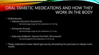 ORAL DIABETIC MEDICATIONS AND HOW THEY
WORK IN THE BODY
• Sulfonylureas
• Glipizide (Glucotrol, Glucotrol XL)
• Normal dosage range for this medication is 5-10 mg.
• Glimepride (Amaryl)
• Normal dosage range for this medication is 1-4 mg.
• Glyburide (DiaBeta®, Glynase PresTab®, Micronase®)
• Normal dosage for this medication is 1.25-6 mg.
• These medications lower blood glucose by stimulating the pancreas to release more
insulin.
 