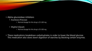• Alpha-glucosidase inhibitors
• Acarbose (Precose)
• Normal dosage for this drug is 25-100 mg.
• Miglitol (Glyset)
• Normal dosage for this drug is 25-100 mg.
• These medications breakdown carbohydrates in order to lower the blood glucose.
This medication also slows down digestion of starches by blocking certain enzymes.
 
