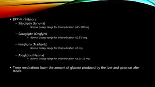 • DPP-4 inhibitors
• Sitagliptin (Januvia)
• Normal dosage range for this medication is 25-100 mg.
• Saxagliptin (Onglyza)
• Normal dosage range for this medication is 2.5-5 mg.
• linagliptin (Tradjenta)
• Normal dosage range for this medication is 5 mg.
• Alogliptin (Nesina)
• Normal dosage range for this medication is 6.25-25 mg.
• These medications lower the amount of glucose produced by the liver and pancreas after
meals.
 