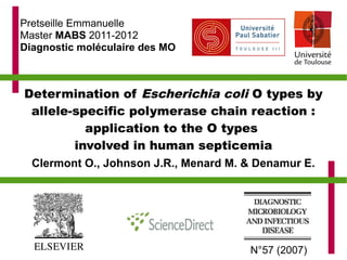 Pretseille Emmanuelle
Master MABS 2011-2012
Diagnostic moléculaire des MO



Determination of Escherichia coli O types by
 allele-specific polymerase chain reaction :
          application to the O types
        involved in human septicemia
  Clermont O., Johnson J.R., Menard M. & Denamur E.




                                       N°57 (2007)
 