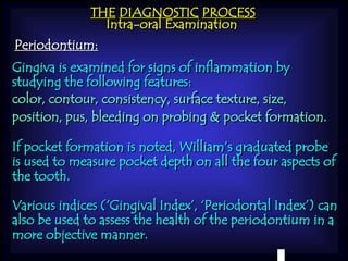THE DIAGNOSTIC PROCESS 
Intra-oral Examination 
Periodontium: 
Gingiva is examined for signs of inflammation by 
studying the following features: 
color, contour, consistency, surface texture, size, 
position, pus, bleeding on probing & pocket formation. 
If pocket formation is noted, William’s graduated probe 
is used to measure pocket depth on all the four aspects of 
the tooth. 
Various indices (‘Gingival Index’, ‘Periodontal Index’) can 
also be used to assess the health of the periodontium in a 
more objective manner. 
 