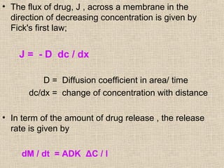 • The flux of drug, J , across a membrane in the
  direction of decreasing concentration is given by
  Fick's first law;


    J = - D dc / dx

           D = Diffusion coefficient in area/ time
       dc/dx = change of concentration with distance

• In term of the amount of drug release , the release
  rate is given by

     dM / dt = ADK ΔC / l
 