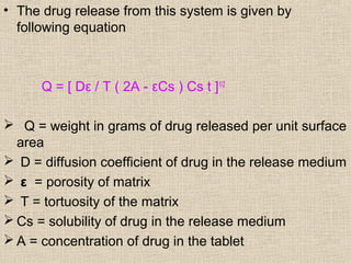 • The drug release from this system is given by
  following equation



      Q = [ Dε / T ( 2A - εCs ) Cs t ]1/2

 Q = weight in grams of drug released per unit surface
  area
 D = diffusion coefficient of drug in the release medium
 ε = porosity of matrix
 T = tortuosity of the matrix
 Cs = solubility of drug in the release medium
 A = concentration of drug in the tablet
 