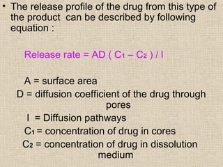 • The release profile of the drug from this type of
  the product can be described by following
  equation :

     Release rate = AD ( C1 – C2 ) / l

    A = surface area
   D = diffusion coefficient of the drug through
                         pores
     l = Diffusion pathways
    C1 = concentration of drug in cores
    C2 = concentration of drug in dissolution
                       medium
 