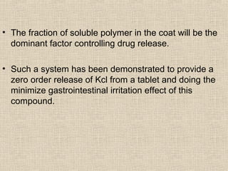 • The fraction of soluble polymer in the coat will be the
  dominant factor controlling drug release.

• Such a system has been demonstrated to provide a
  zero order release of Kcl from a tablet and doing the
  minimize gastrointestinal irritation effect of this
  compound.
 