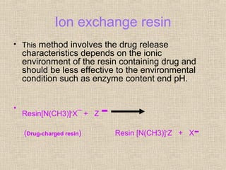 Ion exchange resin
• This method involves the drug release
    characteristics depends on the ionic
    environment of the resin containing drug and
    should be less effective to the environmental
    condition such as enzyme content end pH.


•
    Resin[N(CH3)]+X¯ + Z   -
    (Drug-charged resin)       Resin [N(CH3)]+Z + X   -
 