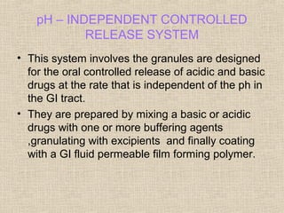 pH – INDEPENDENT CONTROLLED
            RELEASE SYSTEM
• This system involves the granules are designed
  for the oral controlled release of acidic and basic
  drugs at the rate that is independent of the ph in
  the GI tract.
• They are prepared by mixing a basic or acidic
  drugs with one or more buffering agents
  ,granulating with excipients and finally coating
  with a GI fluid permeable film forming polymer.
 