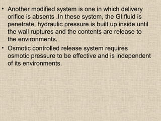 • Another modified system is one in which delivery
  orifice is absents .In these system, the GI fluid is
  penetrate, hydraulic pressure is built up inside until
  the wall ruptures and the contents are release to
  the environments.
• Osmotic controlled release system requires
  osmotic pressure to be effective and is independent
  of its environments.
 