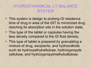 HYDRODYNAMICAL LY BALANCE
             SYSTEM
• This system is design to prolong GI residence
  time of drug in area of the GIT to minimized drug
  reaching its absorption site in the solution state.
• This type of the tablet or capsules having the
  less density compared to the GI fluid density.
• This type of tablet is prepared by granulating a
  mixture of drug, excipients, and hydrocolloids
  such as hydroxyethylcellulose, hydroxypropyle
  cellulose, and hydroxypropylmethylcellulose.
 