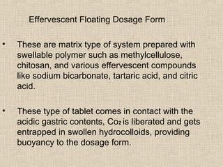 Effervescent Floating Dosage Form

•   These are matrix type of system prepared with
    swellable polymer such as methylcellulose,
    chitosan, and various effervescent compounds
    like sodium bicarbonate, tartaric acid, and citric
    acid.

•   These type of tablet comes in contact with the
    acidic gastric contents, Co2 is liberated and gets
    entrapped in swollen hydrocolloids, providing
    buoyancy to the dosage form.
 