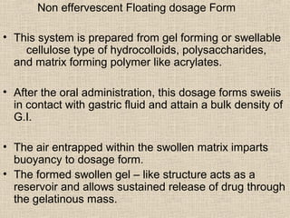 Non effervescent Floating dosage Form

• This system is prepared from gel forming or swellable
    cellulose type of hydrocolloids, polysaccharides,
  and matrix forming polymer like acrylates.

• After the oral administration, this dosage forms sweiis
  in contact with gastric fluid and attain a bulk density of
  G.I.

• The air entrapped within the swollen matrix imparts
  buoyancy to dosage form.
• The formed swollen gel – like structure acts as a
  reservoir and allows sustained release of drug through
  the gelatinous mass.
 