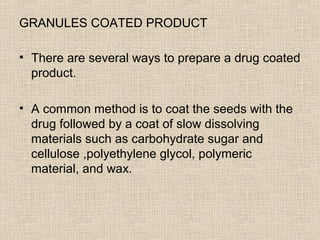 GRANULES COATED PRODUCT

• There are several ways to prepare a drug coated
  product.

• A common method is to coat the seeds with the
  drug followed by a coat of slow dissolving
  materials such as carbohydrate sugar and
  cellulose ,polyethylene glycol, polymeric
  material, and wax.
 