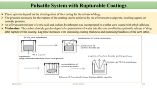 28/05/2016 SAGAR SAVALE 103
Pulsatile System with Rupturable Coatings
 These systems depend on the disintegration of the coating for the release of drug.
 The pressure necessary for the rupture of the coating can be achieved by the effervescent excipients, swelling agents, or
osmotic pressure.
 An effervescent mixture of citric acid and sodium bicarbonate was incorporated in a tablet core coated with ethyl cellulose.
 Mechanism: The carbon dioxide gas developed after penetration of water into the core resulted in a pulsatile release of drug
after rupture of the coating. Lag time increases with increasing coating thickness and increasing hardness of the core tablet.
 