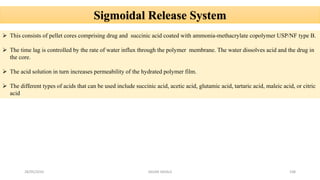 28/05/2016 SAGAR SAVALE 108
Sigmoidal Release System
 This consists of pellet cores comprising drug and succinic acid coated with ammonia-methacrylate copolymer USP/NF type B.
 The time lag is controlled by the rate of water influx through the polymer membrane. The water dissolves acid and the drug in
the core.
 The acid solution in turn increases permeability of the hydrated polymer film.
 The different types of acids that can be used include succinic acid, acetic acid, glutamic acid, tartaric acid, maleic acid, or citric
acid
 