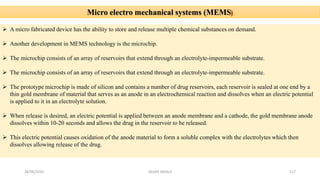 28/05/2016 SAGAR SAVALE 117
Micro electro mechanical systems (MEMS
 A micro fabricated device has the ability to store and release multiple chemical substances on demand.
 Another development in MEMS technology is the microchip.
 The microchip consists of an array of reservoirs that extend through an electrolyte-impermeable substrate.
 The microchip consists of an array of reservoirs that extend through an electrolyte-impermeable substrate.
 The prototype microchip is made of silicon and contains a number of drug reservoirs, each reservoir is sealed at one end by a
thin gold membrane of material that serves as an anode in an electrochemical reaction and dissolves when an electric potential
is applied to it in an electrolyte solution.
 When release is desired, an electric potential is applied between an anode membrane and a cathode, the gold membrane anode
dissolves within 10-20 seconds and allows the drug in the reservoir to be released.
 This electric potential causes oxidation of the anode material to form a soluble complex with the electrolytes which then
dissolves allowing release of the drug.
 