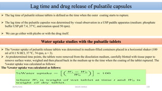 28/05/2016 SAGAR SAVALE 120
Lag time and drug release of pulsatile capsules
 The lag time of pulsatile release tablets is defined as the time when the outer coating starts to rupture.
 The lag time of the pulsatile capsules was determined by visual observation in a USP paddle apparatus (medium: phosphate
buffer USP pH 7.4, 37°C, and rotation speed 50 rpm).
 We can go either with plcebo or with the drug itself.
Water uptake studies with the pulsatile tablets
 The %water uptake of pulsatile release tablets was determined in medium-filled containers placed in a horizontal shaker (100
ml of 0.1 N HCl, 37 0C, 74 rpm, n = 3).
 At predetermined time points, the tablets were removed from the dissolution medium, carefully blotted with tissue paper to
remove surface water, weighed and then placed back in the medium up to the time when the coating of the tablet ruptured. The
%water uptake was calculated as follows:
The %water uptake was calculated as follows:
 