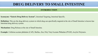28/05/2016 SAGAR SAVALE 125
DRUG DELIVERY TO SMALL INTESTINE
INTRODUCTION
Synonyms: “Enteric Drug Delivery System”, Intestinal Targeting, Intestinal Specific.
Definition: This are the drug delivery system in which drug can specifically targeted at the site of Small Intestine is known has
Intestinal drug delivery system.
Mechanism: Drug Release at the site of Small Intestine.
Example: Cellulose acetate phthalate (CAP), Shellac, Zen, Poly Vinyl Acetate Phthalate (PVAP), Acrylic Polymers.
 