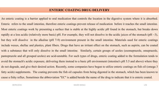 28/05/2016 SAGAR SAVALE 126
ENTERIC COATING DRUG DELIVERY
An enteric coating is a barrier applied to oral medication that controls the location in the digestive system where it is absorbed.
Enteric refers to the small intestine, therefore enteric coatings prevent release of medication before it reaches the small intestine.
Most enteric coatings work by presenting a surface that is stable at the highly acidic pH found in the stomach, but breaks down
rapidly at a less acidic (relatively more basic) pH. For example, they will not dissolve in the acidic juices of the stomach (pH ~3),
but they will dissolve in the alkaline (pH 7-9) environment present in the small intestine. Materials used for enteric coatings
include waxes, shellac and plastics, plant fibers. Drugs that have an irritant effect on the stomach, such as aspirin, can be coated
with a substance that will only dissolve in the small intestine. Similarly, certain groups of azoles (esomeprazole, omeprazole,
pantoprazole and all grouped azoles) are acid-unstable. For such types of drugs, enteric coating added to the formulation tends to
avoid the stomach's acidic exposure, delivering them instead to a basic pH environment (intestine's pH 5.5 and above) where they
do not degrade, and give their desired action. Recently, some companies have begun to utilize enteric coatings on fish oil (omega 3
fatty acids) supplements. The coating prevents the fish oil capsules from being digested in the stomach, which has been known to
cause a fishy reflux. Sometimes the abbreviation "EC" is added beside the name of the drug to indicate that it is enteric coated.
 